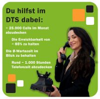 Du hilfst im DTS dabei: ~ 25.000 Calls im Monat abzudecken Die Erreichbarkeit von ~ 85% zu halten Die Ø-Wartezeit im Blick zu behalten Rund ~ 1.000 Stunden Telefonzeit abzudecken